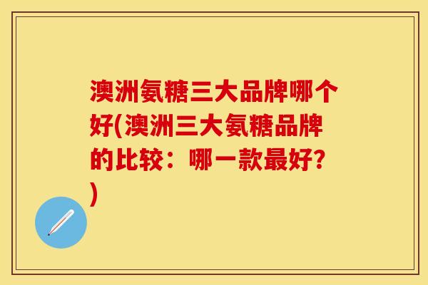 澳洲氨糖三大品牌哪个好(澳洲三大氨糖品牌的比较：哪一款最好？)