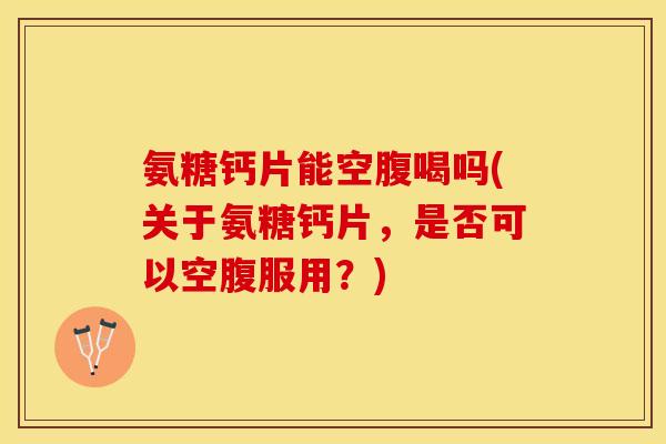 氨糖钙片能空腹喝吗(关于氨糖钙片，是否可以空腹服用？)
