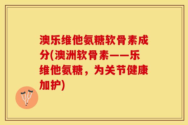 澳乐维他氨糖软骨素成分(澳洲软骨素——乐维他氨糖，为关节健康加护)