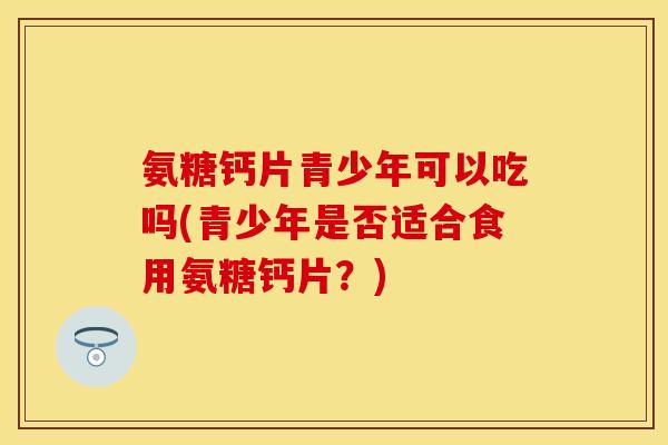 氨糖钙片青少年可以吃吗(青少年是否适合食用氨糖钙片？)