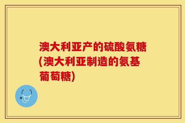 澳大利亚产的硫酸氨糖(澳大利亚制造的氨基葡萄糖)