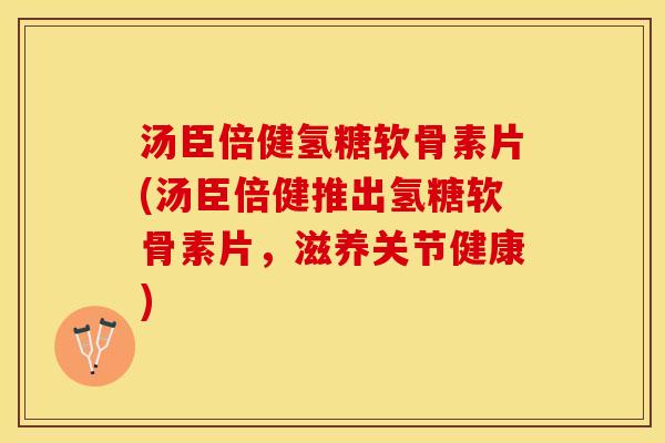 汤臣倍健氢糖软骨素片(汤臣倍健推出氢糖软骨素片，滋养关节健康)