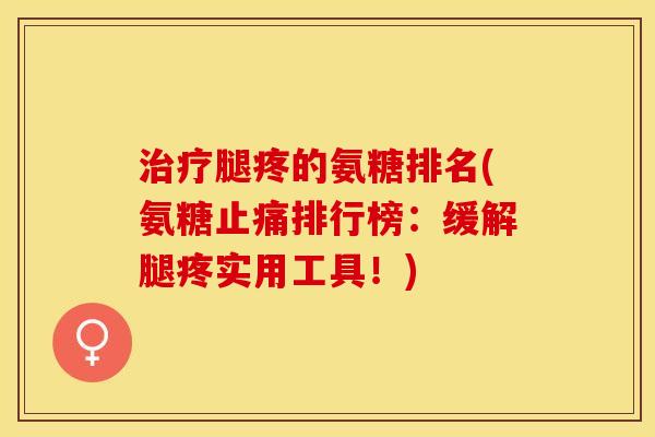 治疗腿疼的氨糖排名(氨糖止痛排行榜：缓解腿疼实用工具！)
