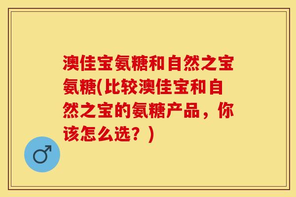 澳佳宝氨糖和自然之宝氨糖(比较澳佳宝和自然之宝的氨糖产品，你该怎么选？)