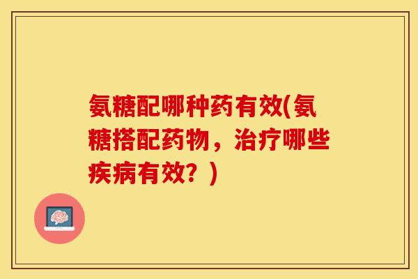 氨糖配哪种药有效(氨糖搭配药物，治疗哪些疾病有效？)