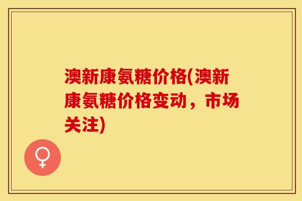 澳新康氨糖价格(澳新康氨糖价格变动，市场关注)