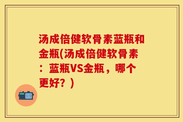 汤成倍健软骨素蓝瓶和金瓶(汤成倍健软骨素：蓝瓶VS金瓶，哪个更好？)