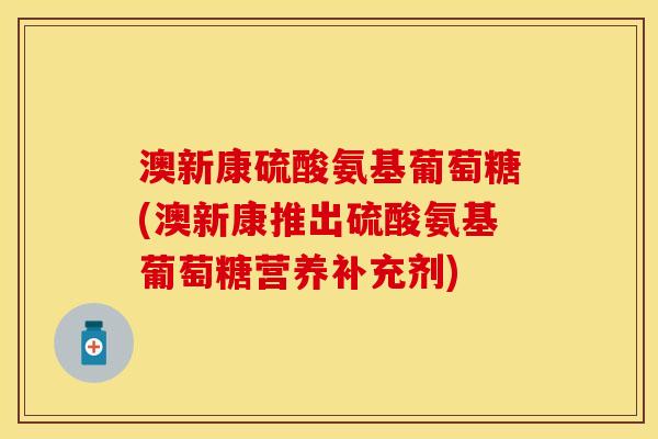 澳新康硫酸氨基葡萄糖(澳新康推出硫酸氨基葡萄糖营养补充剂)