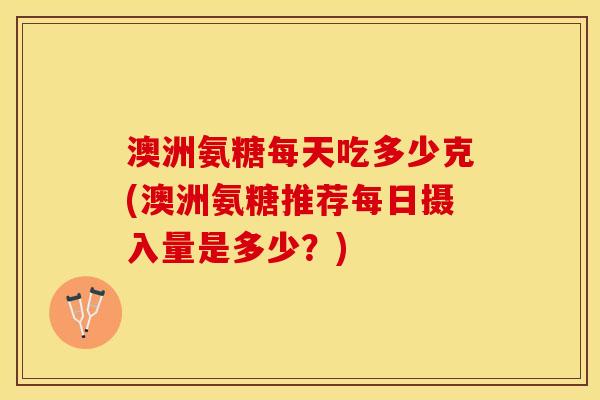 澳洲氨糖每天吃多少克(澳洲氨糖推荐每日摄入量是多少？)