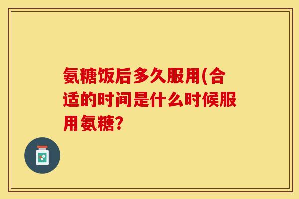 氨糖饭后多久服用(合适的时间是什么时候服用氨糖？