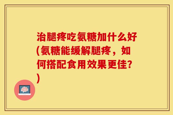 治腿疼吃氨糖加什么好(氨糖能缓解腿疼，如何搭配食用效果更佳？)