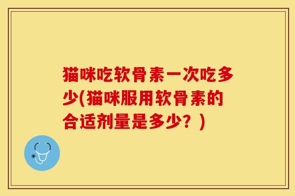 猫咪吃软骨素一次吃多少(猫咪服用软骨素的合适剂量是多少？)