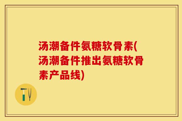 汤潮备件氨糖软骨素(汤潮备件推出氨糖软骨素产品线)