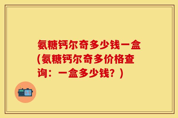 氨糖钙尔奇多少钱一盒(氨糖钙尔奇多价格查询:一盒多少钱?) 氨糖钙尔奇多少钱一盒(氨糖钙尔奇多价格查询:一盒多少钱?)