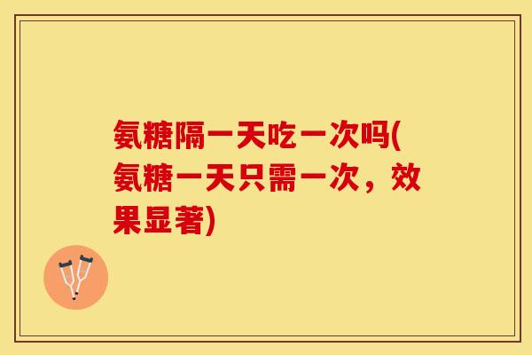 氨糖隔一天吃一次吗(氨糖一天只需一次，效果显著)