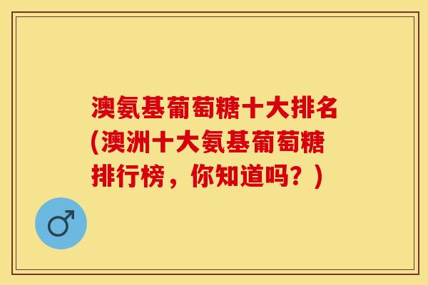 澳氨基葡萄糖十大排名(澳洲十大氨基葡萄糖排行榜，你知道吗？)