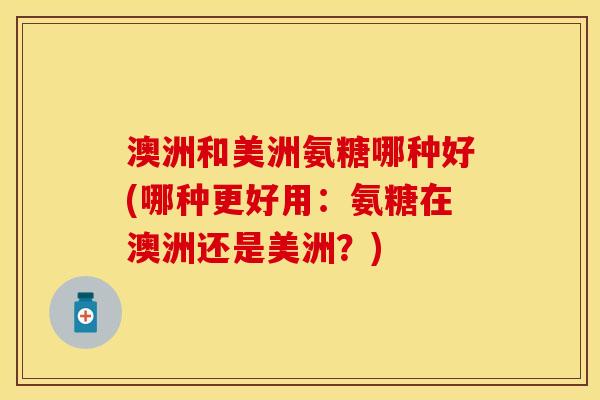 澳洲和美洲氨糖哪种好(哪种更好用:氨糖在澳洲还是美洲?) 澳洲和美洲氨糖哪种好(哪种更好用:氨糖在澳洲还是美洲?)