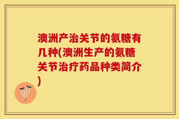 澳洲产治关节的氨糖有几种(澳洲生产的氨糖关节治疗药品种类简介)