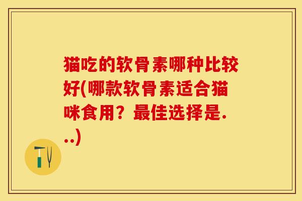 猫吃的软骨素哪种比较好(哪款软骨素适合猫咪食用？最佳选择是...)