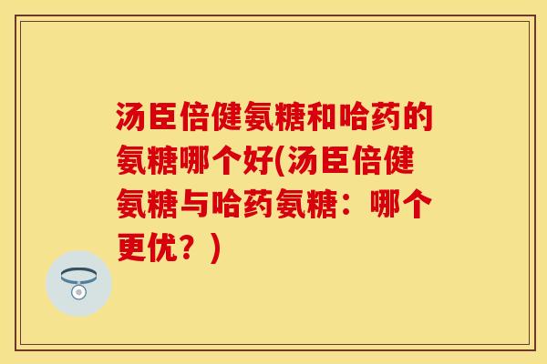汤臣倍健氨糖和哈药的氨糖哪个好(汤臣倍健氨糖与哈药氨糖:哪个更优?) 汤臣倍健氨糖和哈药的氨糖哪个好(汤臣倍健氨糖与哈药氨糖:哪个更优?)