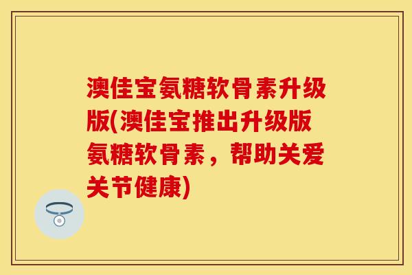澳佳宝氨糖软骨素升级版(澳佳宝推出升级版氨糖软骨素，帮助关爱关节健康)