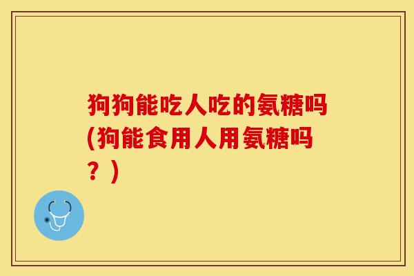 狗狗能吃人吃的氨糖吗(狗能食用人用氨糖吗?) 狗狗能吃人吃的氨糖吗(狗能食用人用氨糖吗?)