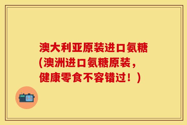 澳大利亚原装进口氨糖(澳洲进口氨糖原装，健康零食不容错过！)