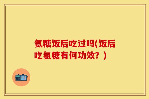 氨糖饭后吃过吗(饭后吃氨糖有何功效？)