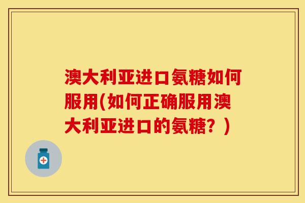 澳大利亚进口氨糖如何服用(如何正确服用澳大利亚进口的氨糖？)
