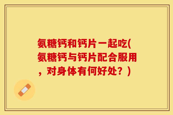 氨糖钙和钙片一起吃(氨糖钙与钙片配合服用，对身体有何好处？)