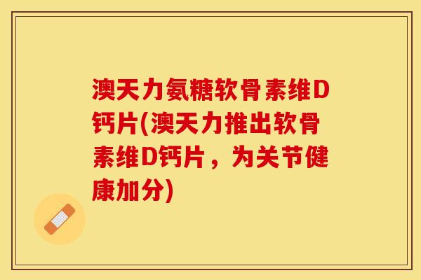 澳天力氨糖软骨素维D钙片(澳天力推出软骨素维D钙片，为关节健康加分)