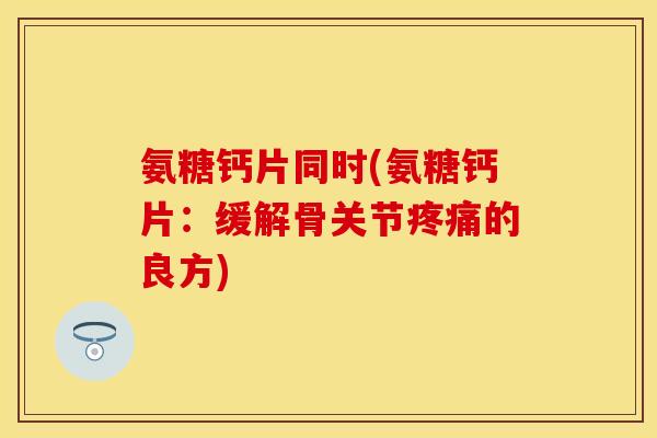 氨糖钙片同时(氨糖钙片：缓解骨关节疼痛的良方)
