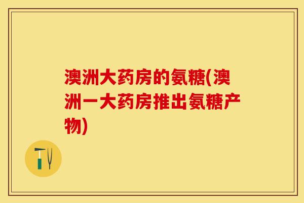 澳洲大药房的氨糖(澳洲一大药房推出氨糖产物)