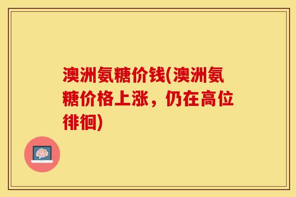 澳洲氨糖价钱(澳洲氨糖价格上涨,仍在高位徘徊) 澳洲氨糖价钱(澳洲氨糖价格上涨,仍在高位徘徊)