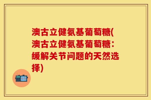 澳古立健氨基葡萄糖(澳古立健氨基葡萄糖：缓解关节问题的天然选择)