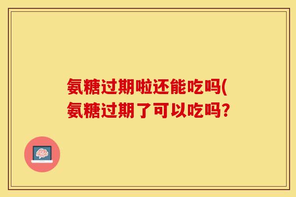 氨糖过期啦还能吃吗(氨糖过期了可以吃吗？