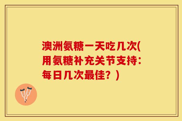 澳洲氨糖一天吃几次(用氨糖补充关节支持：每日几次最佳？)