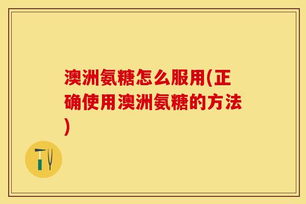 澳洲氨糖怎么服用(正确使用澳洲氨糖的方法)