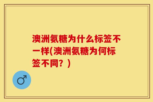 澳洲氨糖为什么标签不一样(澳洲氨糖为何标签不同？)