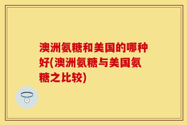 澳洲氨糖和美国的哪种好(澳洲氨糖与美国氨糖之比较)