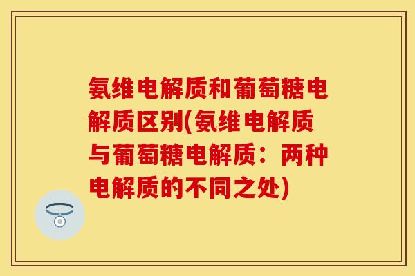 氨维电解质和葡萄糖电解质区别(氨维电解质与葡萄糖电解质:两种电解质的不同之处) 氨维电解质和葡萄糖电解质区别(氨维电解质与葡萄糖电解质:两种电解质的不同之处)