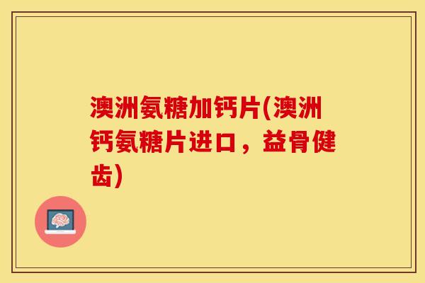 澳洲氨糖加钙片(澳洲钙氨糖片进口，益骨健齿)