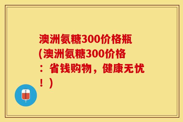 澳洲氨糖300价格瓶(澳洲氨糖300价格：省钱购物，健康无忧！)