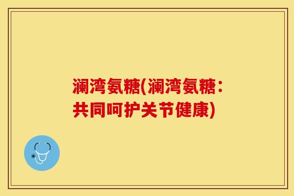 澜湾氨糖(澜湾氨糖：共同呵护关节健康)
