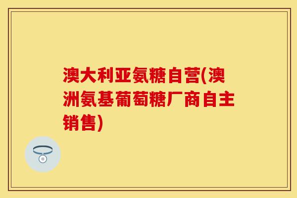 澳大利亚氨糖自营(澳洲氨基葡萄糖厂商自主销售)