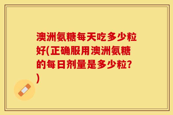 澳洲氨糖每天吃多少粒好(正确服用澳洲氨糖的每日剂量是多少粒？)
