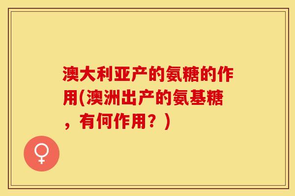 澳大利亚产的氨糖的作用(澳洲出产的氨基糖,有何作用?) 澳大利亚产的氨糖的作用(澳洲出产的氨基糖,有何作用?)