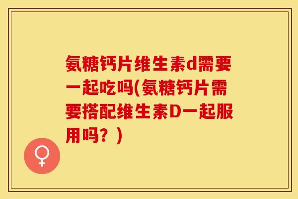 氨糖钙片维生素d需要一起吃吗(氨糖钙片需要搭配维生素D一起服用吗？)