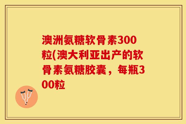 澳洲氨糖软骨素300粒(澳大利亚出产的软骨素氨糖胶囊，每瓶300粒