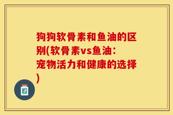 狗狗软骨素和鱼油的区别(软骨素vs鱼油：宠物活力和健康的选择)